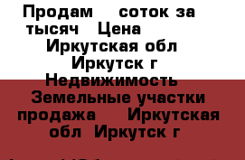 Продам 10 соток за 20 тысяч › Цена ­ 20 000 - Иркутская обл., Иркутск г. Недвижимость » Земельные участки продажа   . Иркутская обл.,Иркутск г.